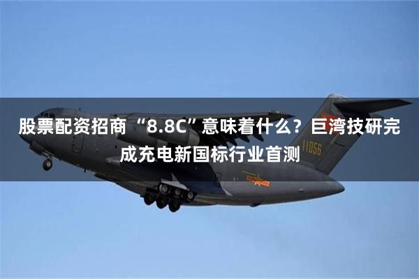 股票配资招商 “8.8C”意味着什么？巨湾技研完成充电新国标行业首测