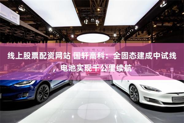 线上股票配资网站 国轩高科：全固态建成中试线，电池实现千公里续航