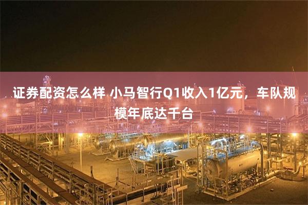 证券配资怎么样 小马智行Q1收入1亿元，车队规模年底达千台