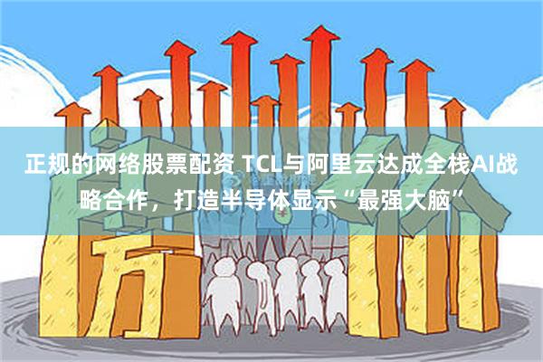 正规的网络股票配资 TCL与阿里云达成全栈AI战略合作，打造半导体显示“最强大脑”