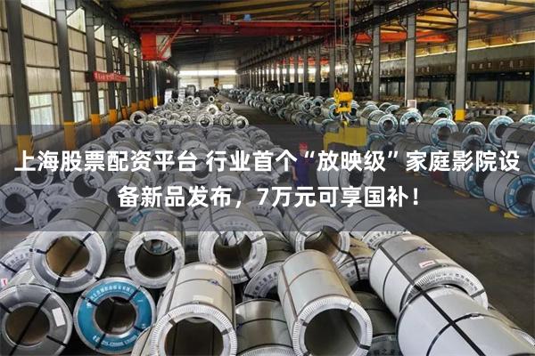 上海股票配资平台 行业首个“放映级”家庭影院设备新品发布，7万元可享国补！