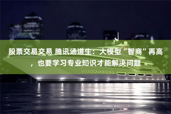 股票交易交易 腾讯汤道生：大模型“智商”再高，也要学习专业知识才能解决问题