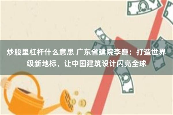 炒股里杠杆什么意思 广东省建院李巍：打造世界级新地标，让中国建筑设计闪亮全球