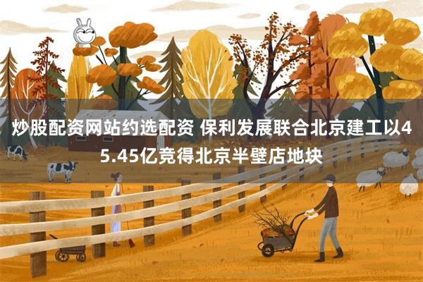 炒股配资网站约选配资 保利发展联合北京建工以45.45亿竞得北京半壁店地块