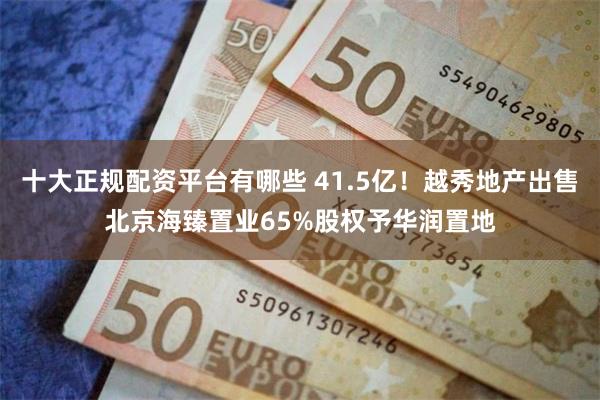 十大正规配资平台有哪些 41.5亿！越秀地产出售北京海臻置业65%股权予华润置地