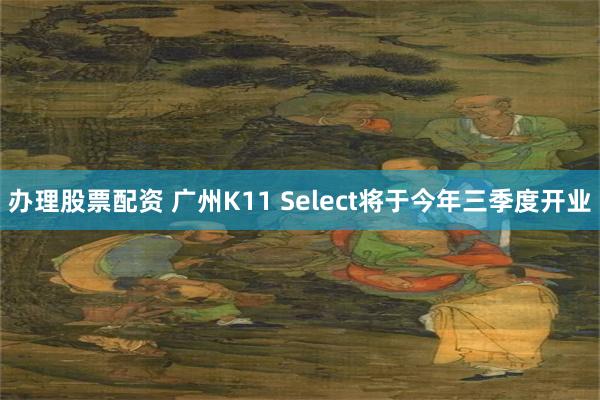 办理股票配资 广州K11 Select将于今年三季度开业