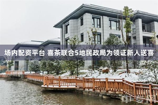 场内配资平台 喜茶联合5地民政局为领证新人送喜