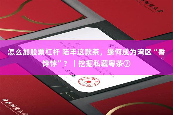 怎么加股票杠杆 陆丰这款茶，缘何成为湾区“香饽饽”？｜挖掘私藏粤茶⑦