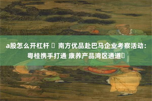 a股怎么开杠杆 ​南方优品赴巴马企业考察活动：粤桂携手打通 康养产品湾区通道​