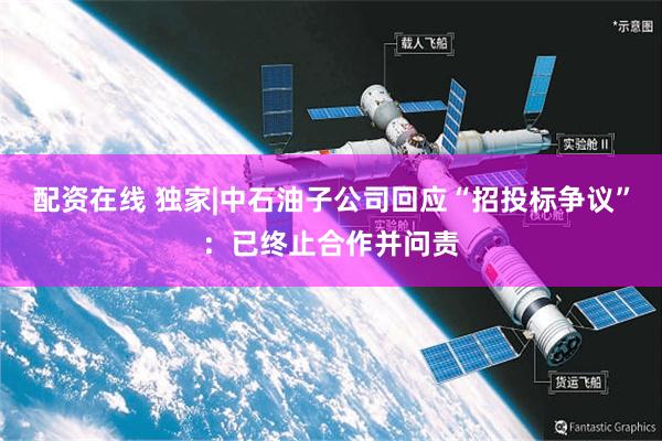 配资在线 独家|中石油子公司回应“招投标争议”：已终止合作并问责