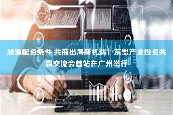 股票配资条件 共商出海新机遇！东盟产业投资共赢交流会首站在广州举行