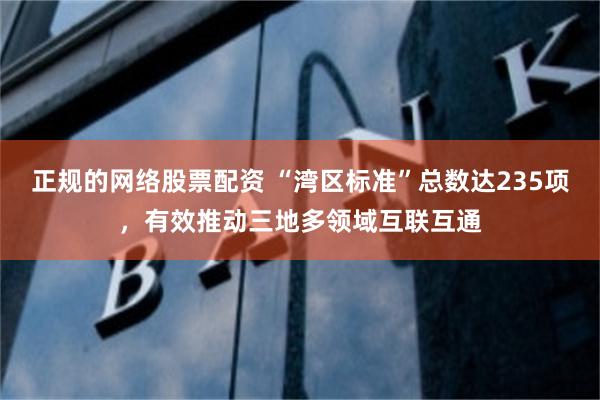 正规的网络股票配资 “湾区标准”总数达235项，有效推动三地多领域互联互通