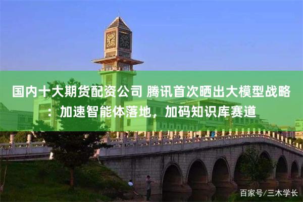 国内十大期货配资公司 腾讯首次晒出大模型战略：加速智能体落地，加码知识库赛道