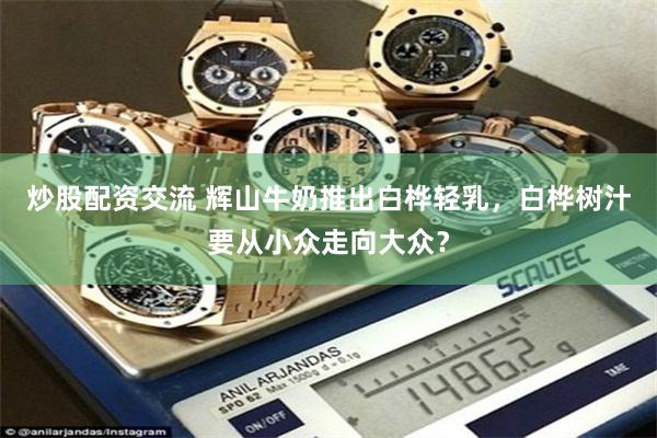 炒股配资交流 辉山牛奶推出白桦轻乳，白桦树汁要从小众走向大众？