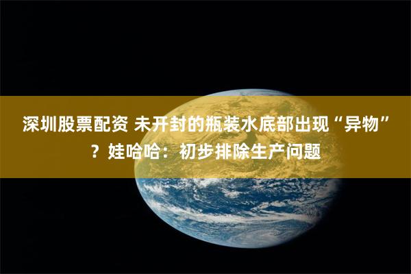 深圳股票配资 未开封的瓶装水底部出现“异物”？娃哈哈：初步排除生产问题