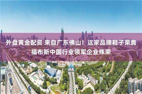 外盘黄金配资 来自广东佛山！这家品牌鞋子荣膺福布斯中国行业领军企业殊荣
