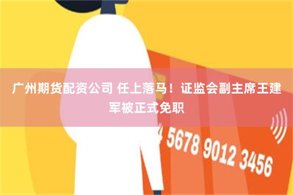 广州期货配资公司 任上落马！证监会副主席王建军被正式免职