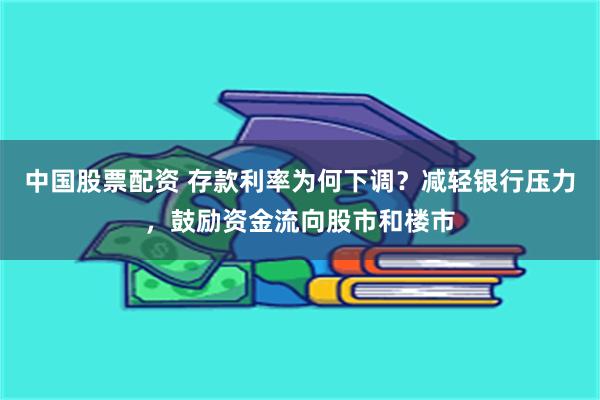 中国股票配资 存款利率为何下调？减轻银行压力，鼓励资金流向股市和楼市