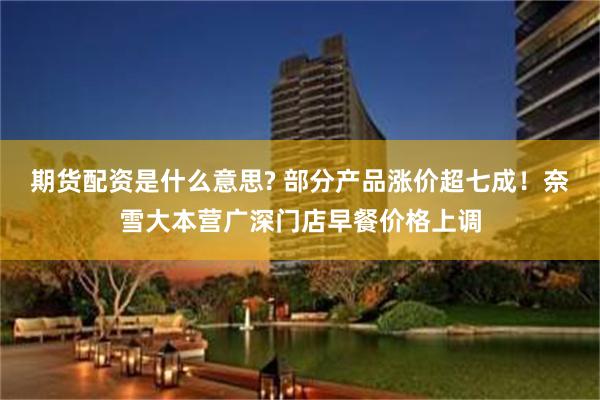 期货配资是什么意思? 部分产品涨价超七成！奈雪大本营广深门店早餐价格上调
