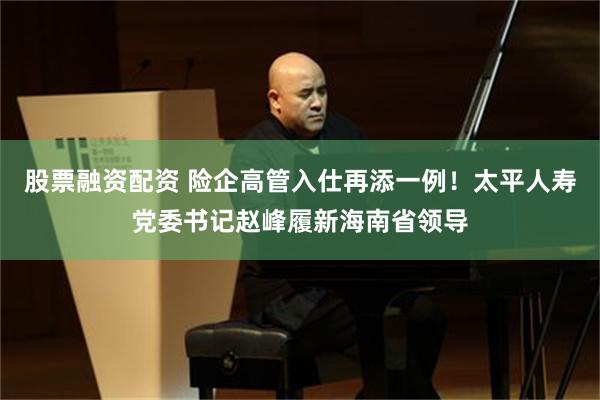 股票融资配资 险企高管入仕再添一例！太平人寿党委书记赵峰履新海南省领导