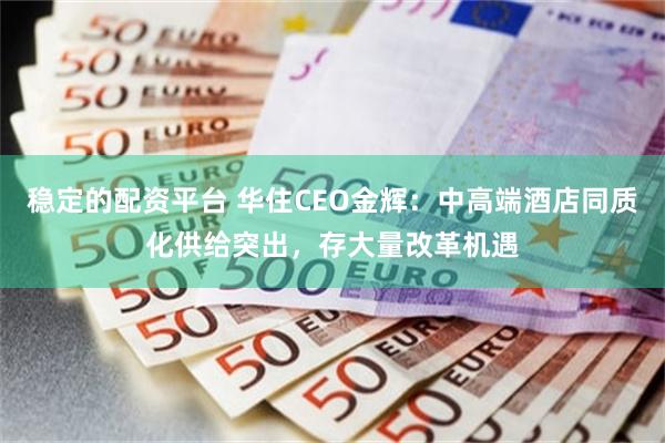 稳定的配资平台 华住CEO金辉：中高端酒店同质化供给突出，存大量改革机遇