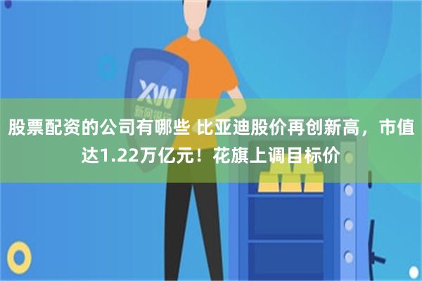 股票配资的公司有哪些 比亚迪股价再创新高，市值达1.22万亿元！花旗上调目标价