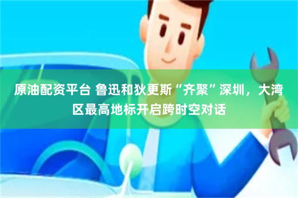 原油配资平台 鲁迅和狄更斯“齐聚”深圳，大湾区最高地标开启跨时空对话