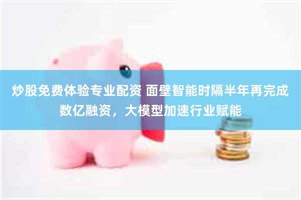 炒股免费体验专业配资 面壁智能时隔半年再完成数亿融资，大模型加速行业赋能