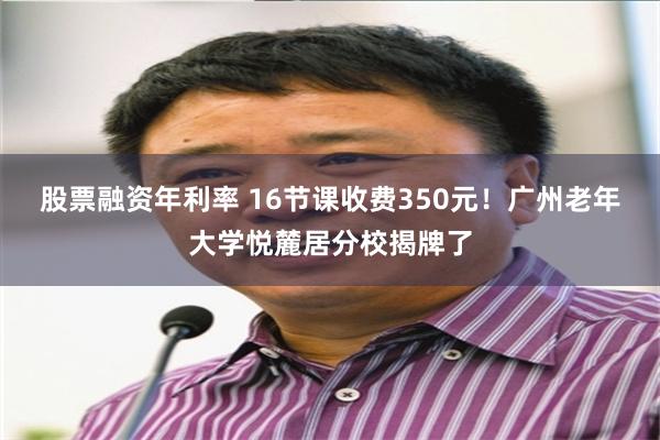 股票融资年利率 16节课收费350元！广州老年大学悦麓居分校揭牌了