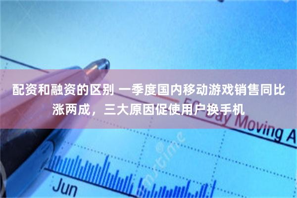 配资和融资的区别 一季度国内移动游戏销售同比涨两成，三大原因促使用户换手机
