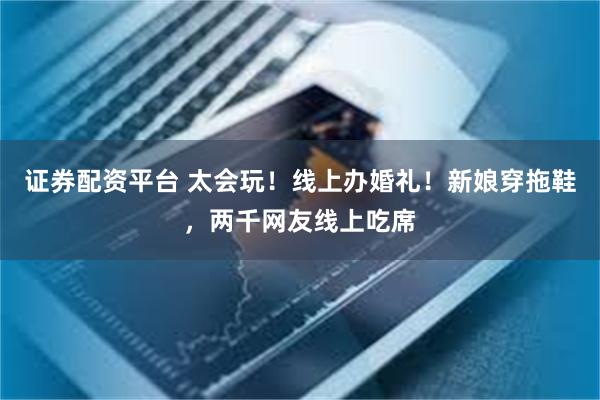 证券配资平台 太会玩！线上办婚礼！新娘穿拖鞋，两千网友线上吃席