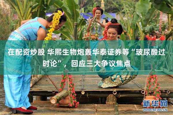在配资炒股 华熙生物炮轰华泰证券等“玻尿酸过时论”，回应三大争议焦点