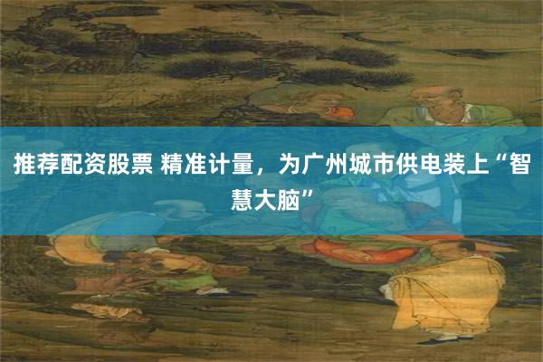 推荐配资股票 精准计量，为广州城市供电装上“智慧大脑”