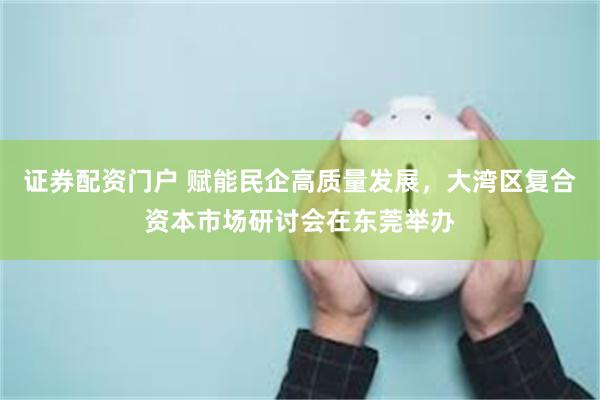 证券配资门户 赋能民企高质量发展，大湾区复合资本市场研讨会在东莞举办