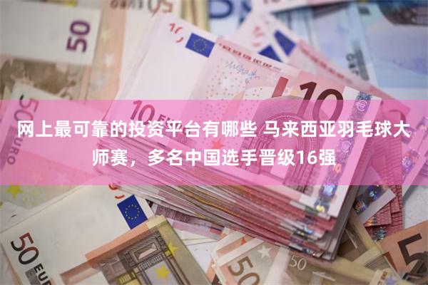 网上最可靠的投资平台有哪些 马来西亚羽毛球大师赛，多名中国选手晋级16强