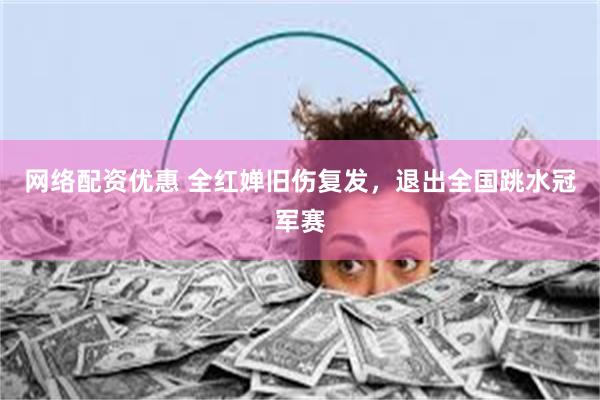 网络配资优惠 全红婵旧伤复发，退出全国跳水冠军赛