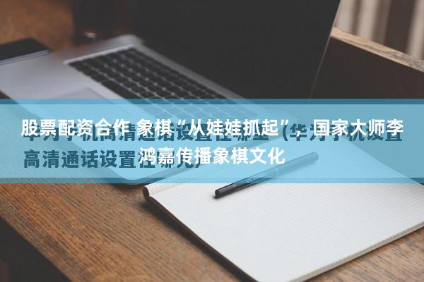 股票配资合作 象棋“从娃娃抓起”，国家大师李鸿嘉传播象棋文化