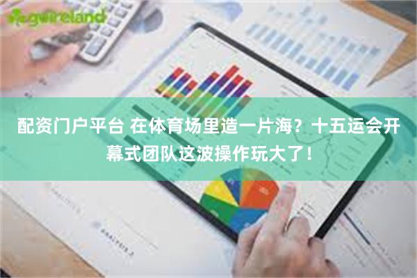 配资门户平台 在体育场里造一片海？十五运会开幕式团队这波操作玩大了！