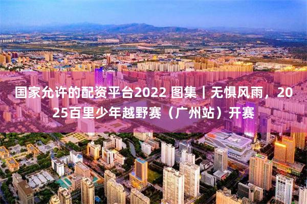国家允许的配资平台2022 图集｜无惧风雨，2025百里少年越野赛（广州站）开赛