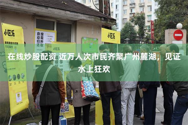 在线炒股配资 近万人次市民齐聚广州麓湖，见证水上狂欢