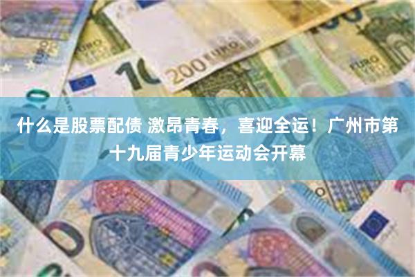 什么是股票配债 激昂青春，喜迎全运！广州市第十九届青少年运动会开幕