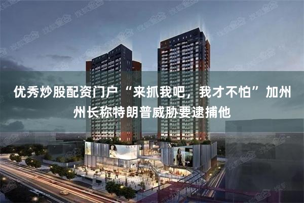 优秀炒股配资门户 “来抓我吧，我才不怕” 加州州长称特朗普威胁要逮捕他