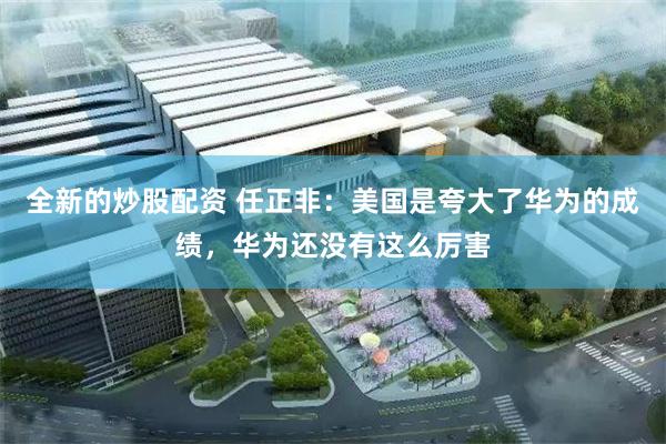 全新的炒股配资 任正非：美国是夸大了华为的成绩，华为还没有这么厉害