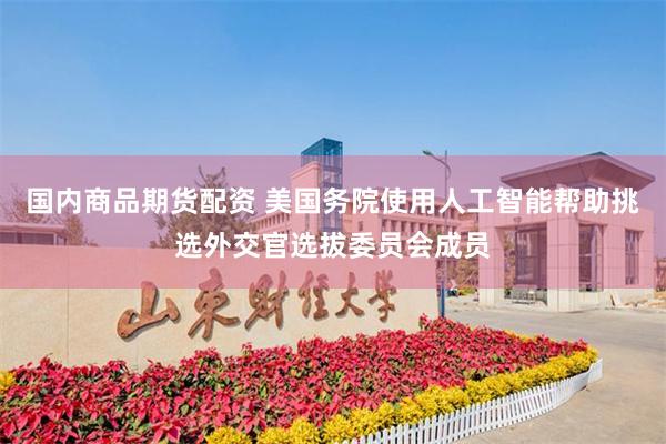 国内商品期货配资 美国务院使用人工智能帮助挑选外交官选拔委员会成员