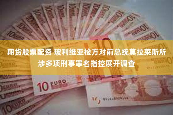 期货股票配资 玻利维亚检方对前总统莫拉莱斯所涉多项刑事罪名指控展开调查