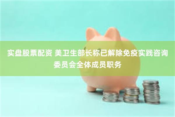 实盘股票配资 美卫生部长称已解除免疫实践咨询委员会全体成员职务
