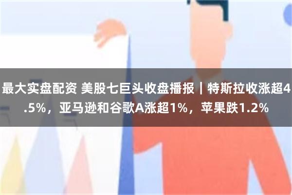 最大实盘配资 美股七巨头收盘播报｜特斯拉收涨超4.5%，亚马逊和谷歌A涨超1%，苹果跌1.2%