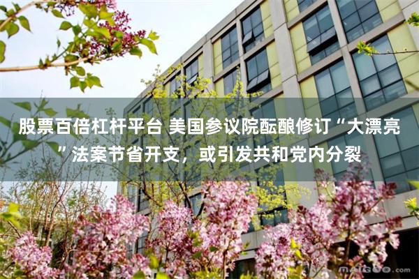 股票百倍杠杆平台 美国参议院酝酿修订“大漂亮”法案节省开支，或引发共和党内分裂