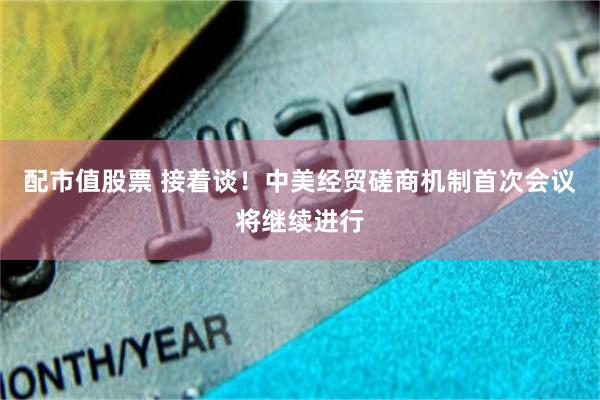 配市值股票 接着谈！中美经贸磋商机制首次会议将继续进行