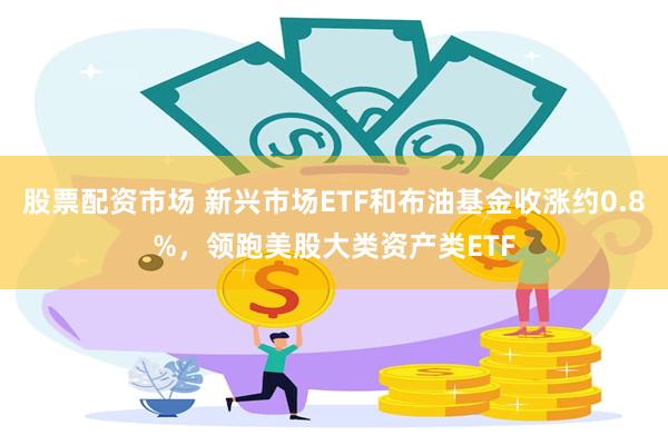 股票配资市场 新兴市场ETF和布油基金收涨约0.8%，领跑美股大类资产类ETF